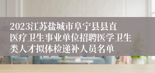 2023江苏盐城市阜宁县县直医疗卫生事业单位招聘医学卫生类人才拟体检递补人员名单