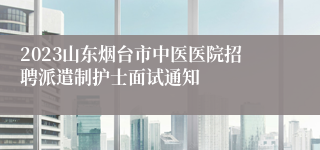 2023山东烟台市中医医院招聘派遣制护士面试通知