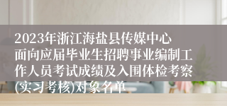 2023年浙江海盐县传媒中心面向应届毕业生招聘事业编制工作人员考试成绩及入围体检考察(实习考核)对象名单
