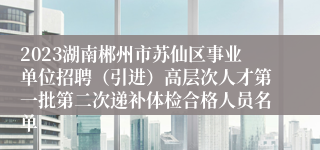 2023湖南郴州市苏仙区事业单位招聘（引进）高层次人才第一批第二次递补体检合格人员名单
