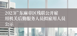 2023广东麻章区残联公开雇用机关后勤服务人员拟雇用人员公示