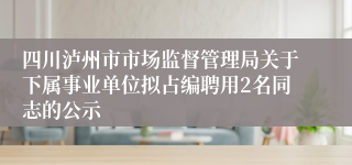 四川泸州市市场监督管理局关于下属事业单位拟占编聘用2名同志的公示