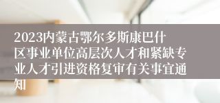 2023内蒙古鄂尔多斯康巴什区事业单位高层次人才和紧缺专业人才引进资格复审有关事宜通知