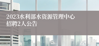 2023水利部水资源管理中心招聘2人公告