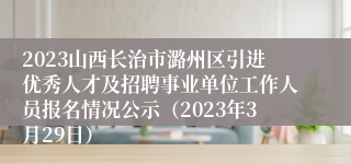 2023山西长治市潞州区引进优秀人才及招聘事业单位工作人员报名情况公示（2023年3月29日）