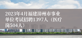 2023年4月福建漳州市事业单位考试招聘1397人（医疗岗504人）