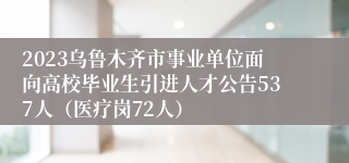 2023乌鲁木齐市事业单位面向高校毕业生引进人才公告537人（医疗岗72人）