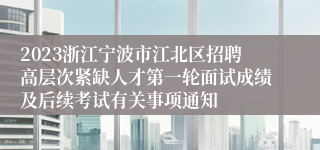 2023浙江宁波市江北区招聘高层次紧缺人才第一轮面试成绩及后续考试有关事项通知