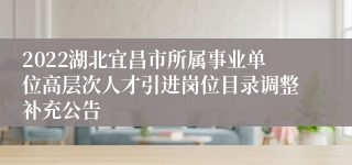 2022湖北宜昌市所属事业单位高层次人才引进岗位目录调整补充公告