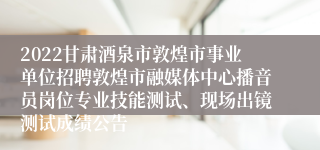 2022甘肃酒泉市敦煌市事业单位招聘敦煌市融媒体中心播音员岗位专业技能测试、现场出镜测试成绩公告