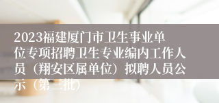 2023福建厦门市卫生事业单位专项招聘卫生专业编内工作人员（翔安区属单位）拟聘人员公示（第三批）