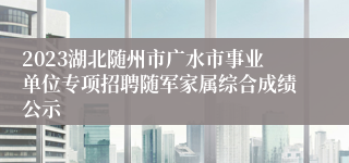 2023湖北随州市广水市事业单位专项招聘随军家属综合成绩公示