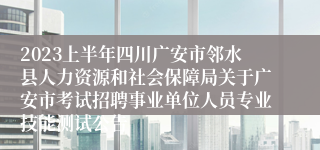 2023上半年四川广安市邻水县人力资源和社会保障局关于广安市考试招聘事业单位人员专业技能测试公告