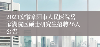 2023安徽阜阳市人民医院岳家湖院区硕士研究生招聘26人公告