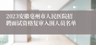 2023安徽亳州市人民医院招聘面试资格复审入围人员名单