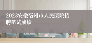 2023安徽亳州市人民医院招聘笔试成绩