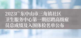 2023广东中山市三角镇社区卫生服务中心第一期招聘高级雇员总成绩及入围体检名单公布