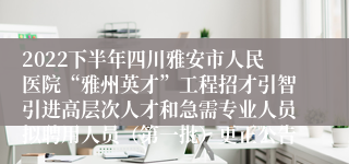 2022下半年四川雅安市人民医院“雅州英才”工程招才引智引进高层次人才和急需专业人员拟聘用人员（第一批）更正公告