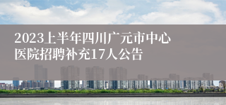 2023上半年四川广元市中心医院招聘补充17人公告