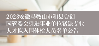 2023安徽马鞍山市和县台创园管委会引进事业单位紧缺专业人才拟入围体检人员名单公告