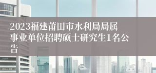 2023福建莆田市水利局局属事业单位招聘硕士研究生1名公告