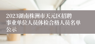 2023湖南株洲市天元区招聘事业单位人员体检合格人员名单公示