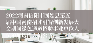 2022河南信阳市固始县第五届中国河南招才引智创新发展大会期间绿色通道招聘事业单位人员参加选岗人员公告