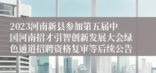 2023河南新县参加第五届中国河南招才引智创新发展大会绿色通道招聘资格复审等后续公告