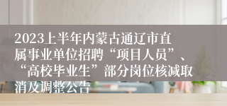 2023上半年内蒙古通辽市直属事业单位招聘“项目人员”、“高校毕业生”部分岗位核减取消及调整公告