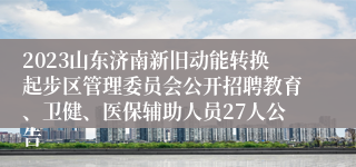 2023山东济南新旧动能转换起步区管理委员会公开招聘教育、卫健、医保辅助人员27人公告