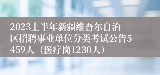 2023上半年新疆维吾尔自治区招聘事业单位分类考试公告5459人（医疗岗1230人）