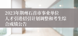 2023年荆州石首市事业单位人才引进招引计划调整和考生综合成绩公告