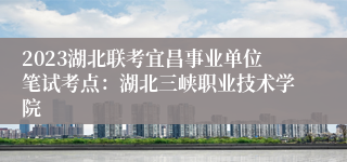 2023湖北联考宜昌事业单位笔试考点：湖北三峡职业技术学院