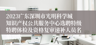 2023广东深圳市光明科学城知识产权公共服务中心选聘特级特聘体检及资格复审递补人员名单公告