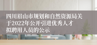 四川眉山市规划和自然资源局关于2022年公开引进优秀人才拟聘用人员的公示