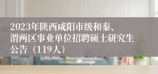 2023年陕西咸阳市级和秦、渭两区事业单位招聘硕士研究生公告（119人）