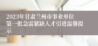 2023年甘肃兰州市事业单位第一批急需紧缺人才引进温馨提示