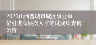 2023山西晋城市城区事业单位引进高层次人才笔试成绩查询公告