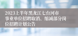 2023上半年黑龙江七台河市事业单位招聘取消、缩减部分岗位招聘计划公告