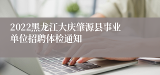 2022黑龙江大庆肇源县事业单位招聘体检通知