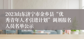 2023山东济宁市金乡县“优秀青年人才引进计划”调剂报名人员名单公示