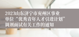 2023山东济宁市兖州区事业单位“优秀青年人才引进计划”调剂面试有关工作的通知