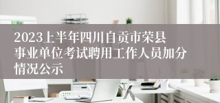 2023上半年四川自贡市荣县事业单位考试聘用工作人员加分情况公示