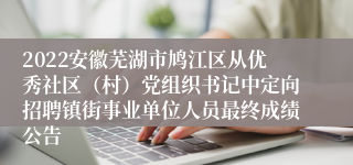 2022安徽芜湖市鸠江区从优秀社区（村）党组织书记中定向招聘镇街事业单位人员最终成绩公告