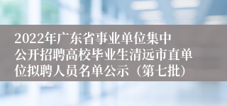 2022年广东省事业单位集中公开招聘高校毕业生清远市直单位拟聘人员名单公示（第七批）