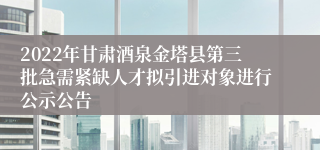 2022年甘肃酒泉金塔县第三批急需紧缺人才拟引进对象进行公示公告