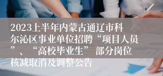 2023上半年内蒙古通辽市科尔沁区事业单位招聘“项目人员”、“高校毕业生” 部分岗位核减取消及调整公告