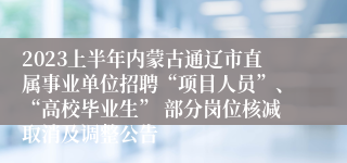 2023上半年内蒙古通辽市直属事业单位招聘“项目人员”、“高校毕业生” 部分岗位核减取消及调整公告
