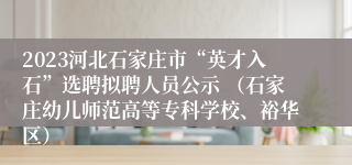 2023河北石家庄市“英才入石”选聘拟聘人员公示 （石家庄幼儿师范高等专科学校、裕华区）