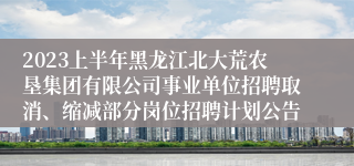 2023上半年黑龙江北大荒农垦集团有限公司事业单位招聘取消、缩减部分岗位招聘计划公告